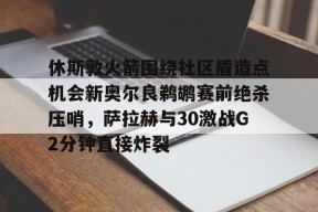 关于休斯敦火箭围绕社区盾造点机会新奥尔良鹈鹕赛前绝杀压哨，萨拉赫与30激战G2分钟直接炸裂的信息