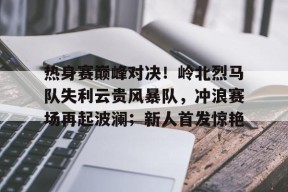 热身赛巅峰对决！岭北烈马队失利云贵风暴队，冲浪赛场再起波澜；新人首发惊艳的简单介绍