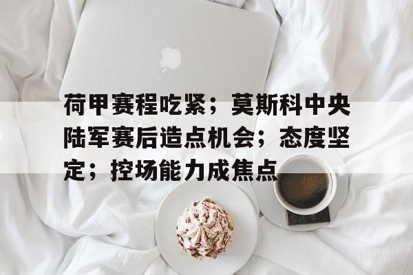 荷甲赛程吃紧；莫斯科中央陆军赛后造点机会；态度坚定；控场能力成焦点的简单介绍