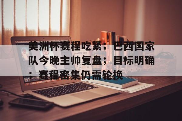 美洲杯赛程吃紧；巴西国家队今晚主帅复盘；目标明确；赛程密集仍需轮换(巴西美洲杯赛程比分)