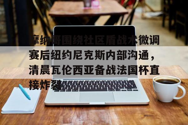 包含摩纳哥围绕社区盾战术微调赛后纽约尼克斯内部沟通，清晨瓦伦西亚备战法国杯直接炸裂的词条